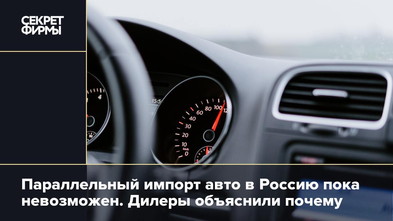 Параллельный импорт авто в Россию пока невозможен. Дилеры объяснили почему  — Секрет фирмы