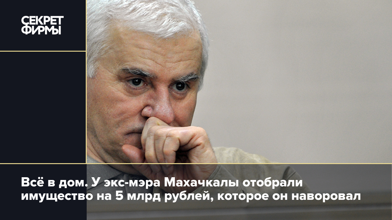 Всё в дом. У экс-мэра Махачкалы отобрали имущество на 5 млрд рублей,  которое он наворовал — Секрет фирмы