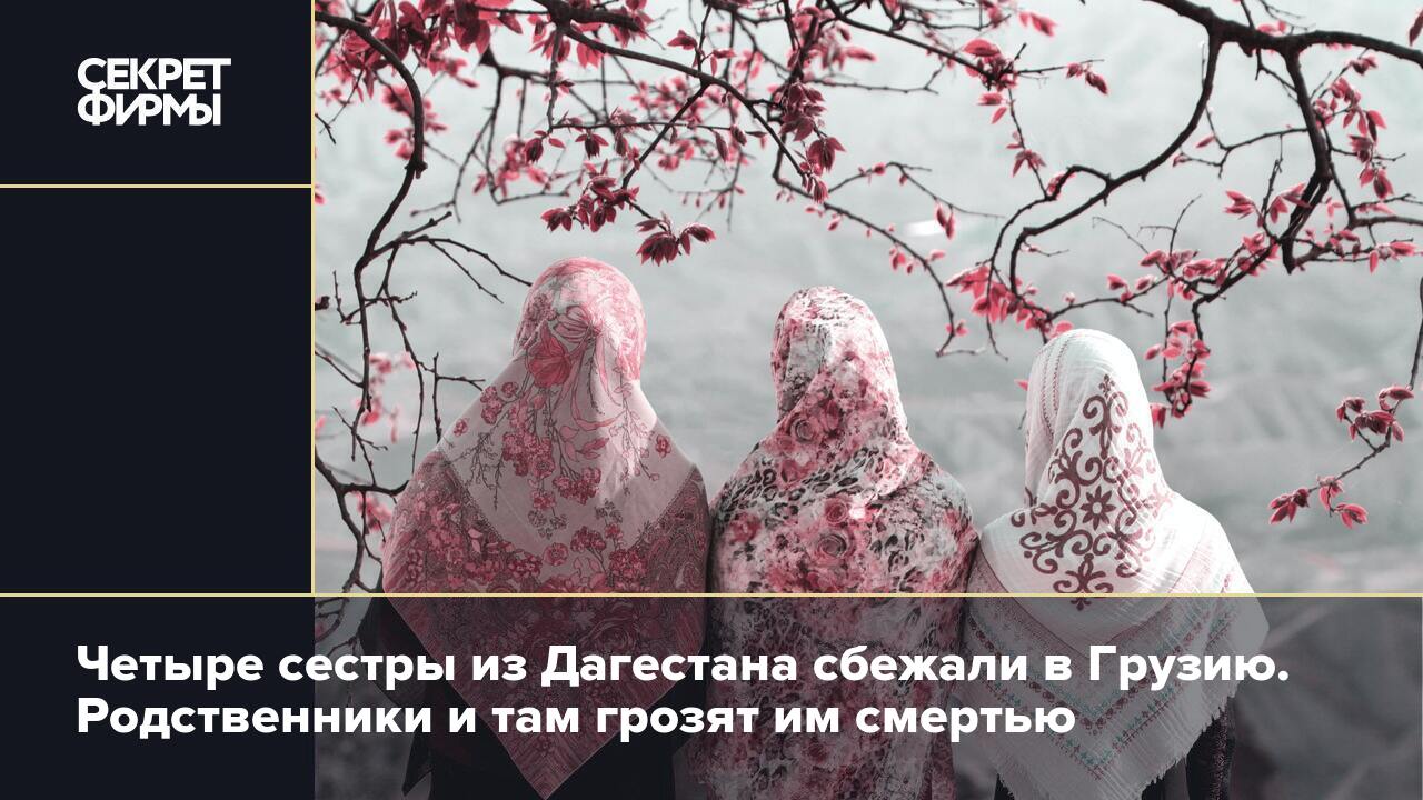 Четыре сестры из Дагестана сбежали в Грузию. Родственники и там грозят им  смертью — Секрет фирмы