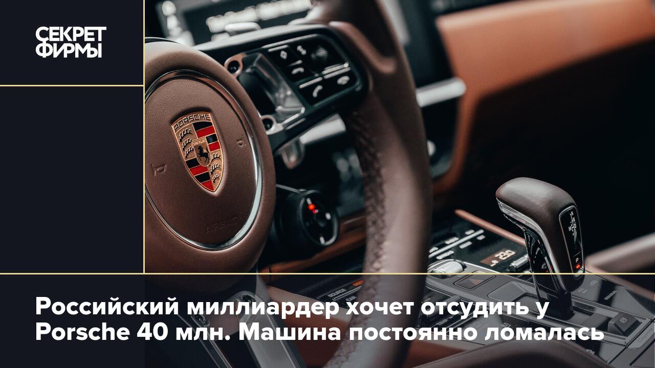 Российский миллиардер хочет отсудить у Porsche 40 млн. Машина постоянно  ломалась — Секрет фирмы