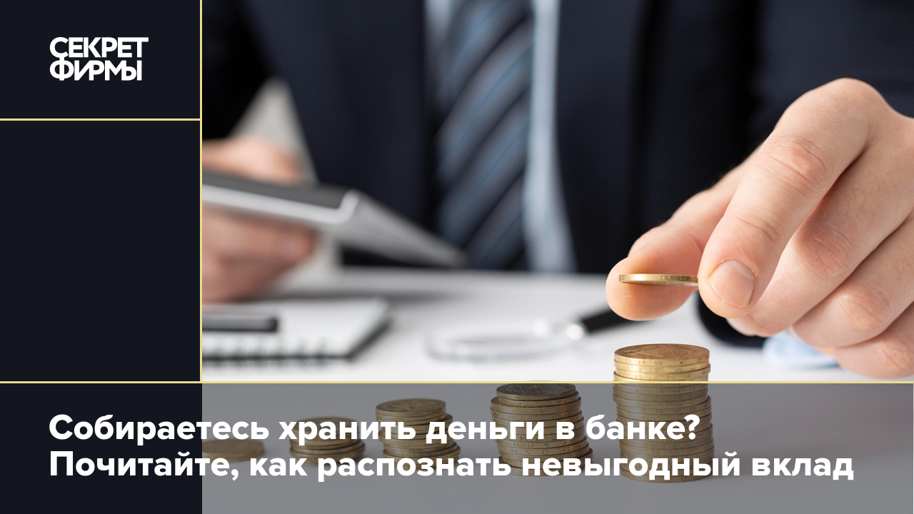 Собираетесь хранить деньги в банке? Почитайте, как распознать невыгодный  вклад — Секрет фирмы