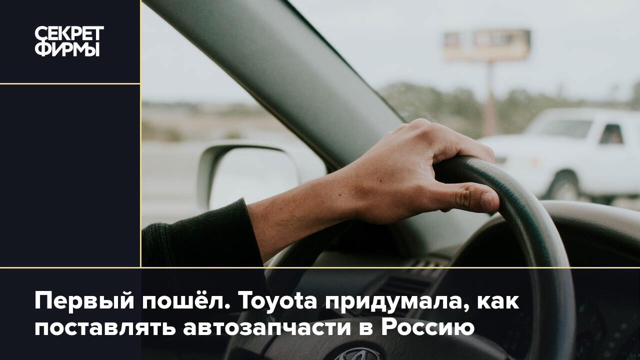 Первый пошёл. Toyota придумала, как поставлять автозапчасти в Россию —  Секрет фирмы