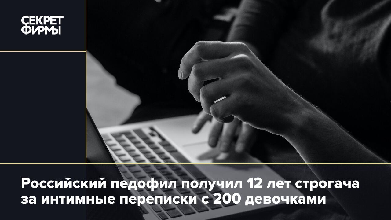 Российский педофил получил 12 лет строгача за интимные переписки с 200  девочками: Криминал — Секрет фирмы