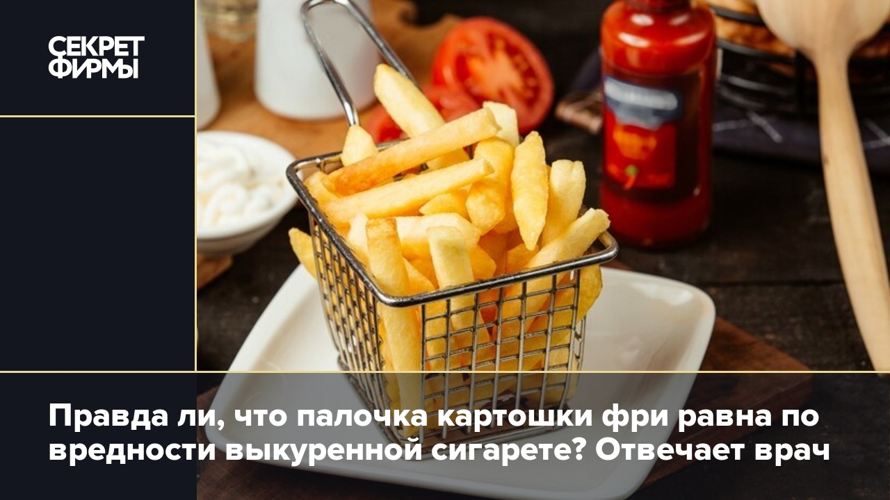 Правда ли, что палочка картошки фри равна по вредности выкуренной сигарете?  Отвечает врач — Секрет фирмы